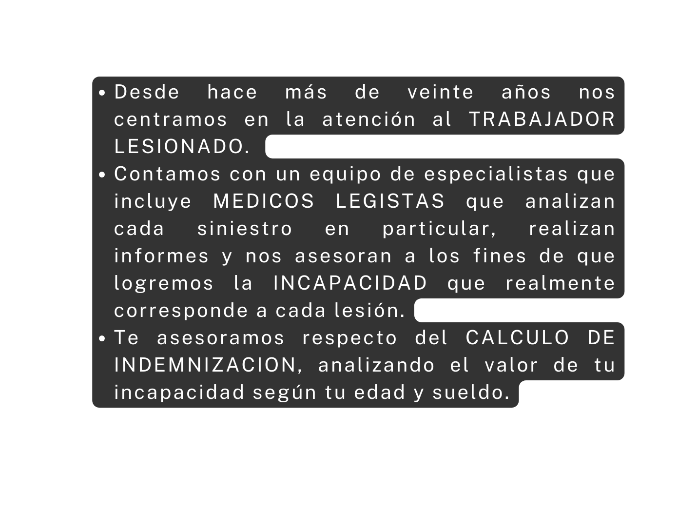 Desde hace más de veinte años nos centramos en la atención al TRABAJADOR LESIONADO Contamos con un equipo de especialistas que incluye MEDICOS LEGISTAS que analizan cada siniestro en particular realizan informes y nos asesoran a los fines de que logremos la INCAPACIDAD que realmente corresponde a cada lesión Te asesoramos respecto del CALCULO DE INDEMNIZACION analizando el valor de tu incapacidad según tu edad y sueldo